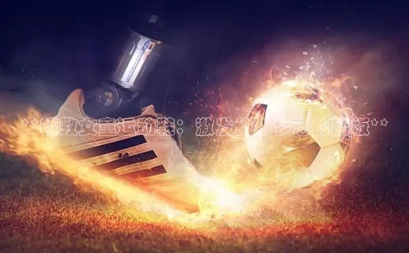 意昂3登陆入口即登录知乎**精致女童运动鞋：激发幼小梦想的踏板**