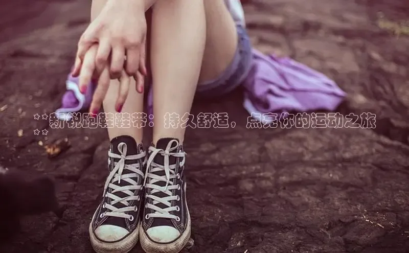 意昂3平台客服百度健康**新锐跑鞋鞋带：持久舒适，点亮你的运动之旅
**